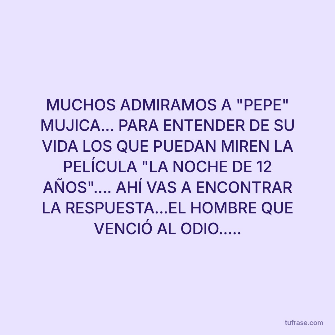 MUCHOS ADMIRAMOS A "PEPE" MUJICA... PARA ENTENDER DE SU VIDA LOS QUE PUEDAN MIREN LA PELÍCULA "LA NOCHE DE 12 AÑOS".... AHÍ VAS A ENCONTRAR LA RESPUESTA...EL HOMBRE QUE VENCIÓ AL ODIO.....