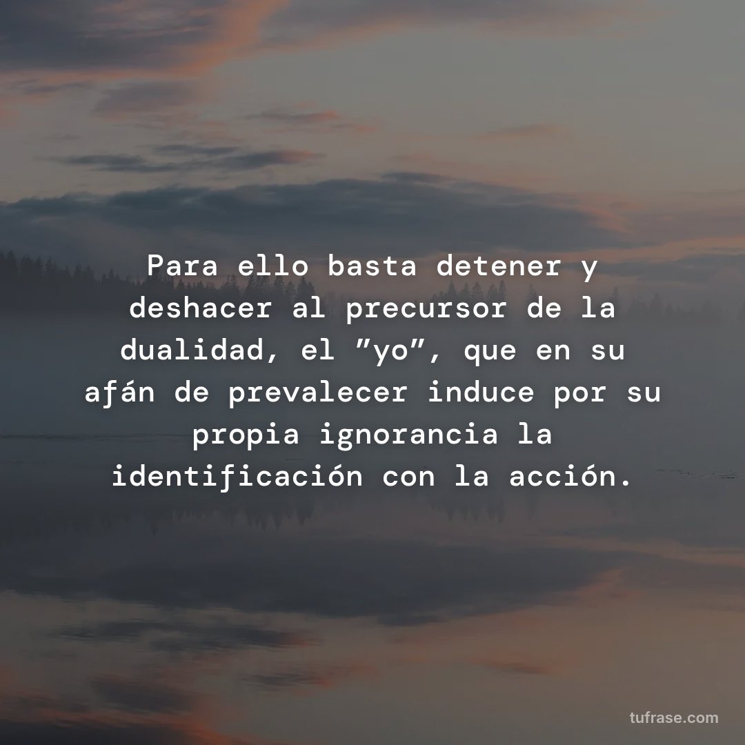 Para ello basta detener y deshacer al precursor de la dualidad, el ”yo”, que en su afán de prevalecer induce por su propia ignorancia la identificación con la acción.