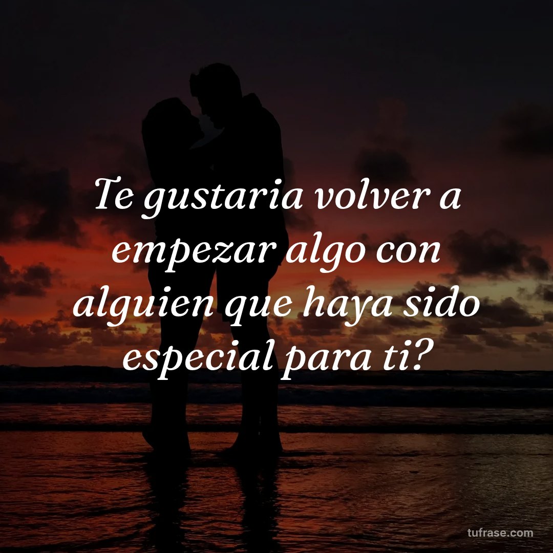 Te gustaria volver a empezar algo con alguien que haya sido especial para ti?