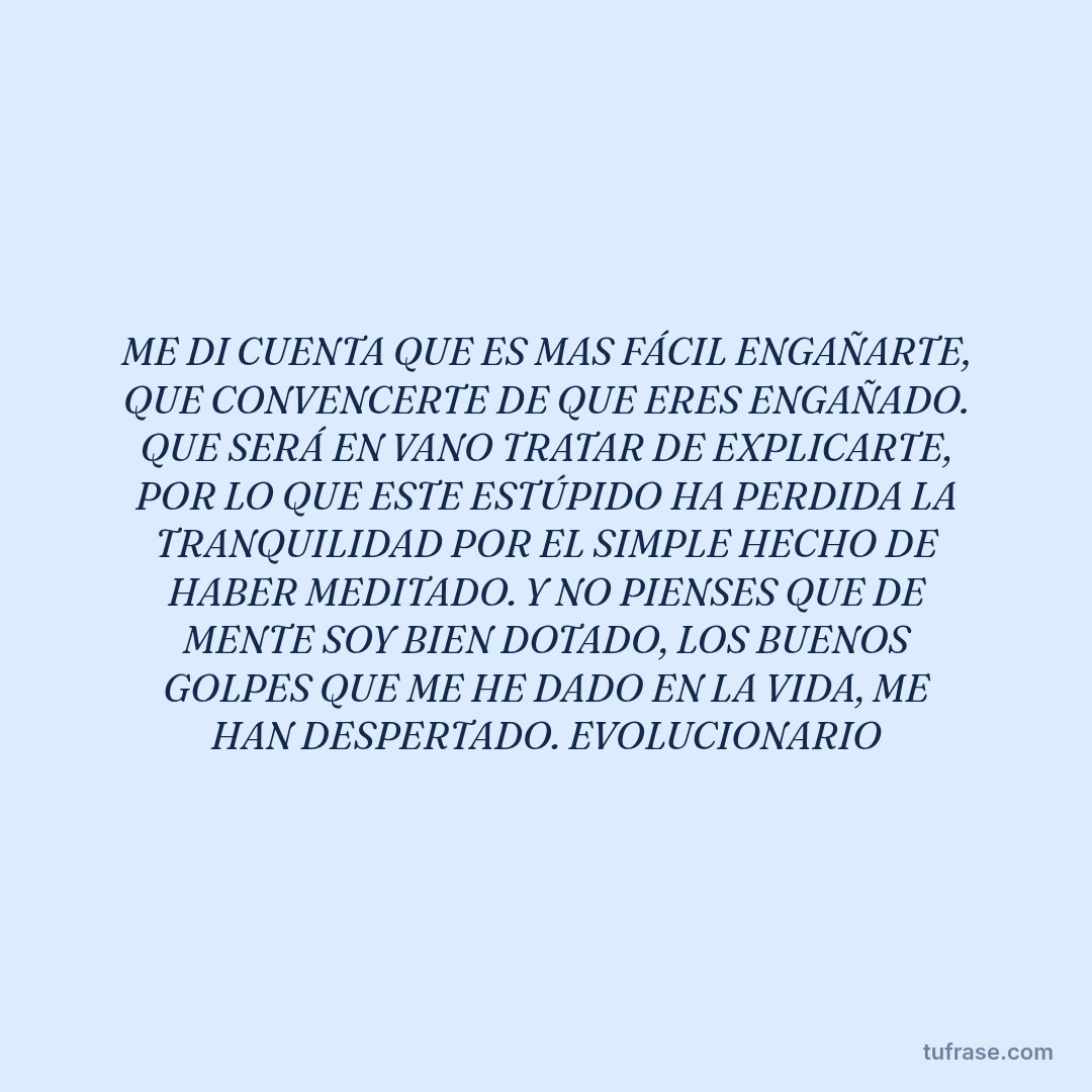 ME DI CUENTA QUE ES MAS FÁCIL ENGAÑARTE, QUE CONVENCERTE DE QUE ERES ENGAÑADO. QUE SERÁ EN VANO TRATAR DE EXPLICARTE, POR LO QUE ESTE ESTÚPIDO HA PERDIDA LA TRANQUILIDAD POR EL SIMPLE HECHO DE HABER MEDITADO. Y NO PIENSES QUE DE MENTE SOY BIEN DOTADO, LOS BUENOS GOLPES QUE ME HE DADO EN LA VIDA, ME HAN DESPERTADO. EVOLUCIONARIO