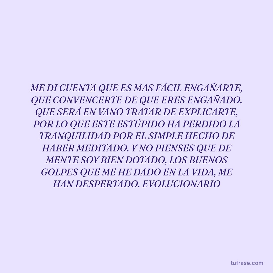 ME DI CUENTA QUE ES MAS FÁCIL ENGAÑARTE, QUE CONVENCERTE DE QUE ERES ENGAÑADO. QUE SERÁ EN VANO TRATAR DE EXPLICARTE, POR LO QUE ESTE ESTÚPIDO HA PERDIDO LA TRANQUILIDAD POR EL SIMPLE HECHO DE HABER MEDITADO. Y NO PIENSES QUE DE MENTE SOY BIEN DOTADO, LOS BUENOS GOLPES QUE ME HE DADO EN LA VIDA, ME HAN DESPERTADO. EVOLUCIONARIO