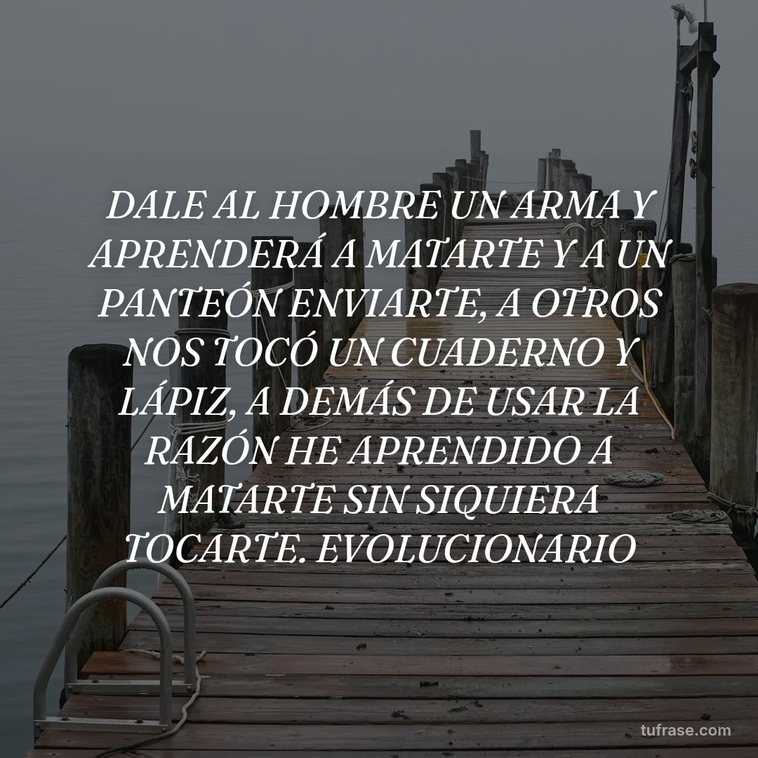DALE AL HOMBRE UN ARMA Y APRENDERÁ A MATARTE Y A UN PANTEÓN ENVIARTE, A OTROS NOS TOCÓ UN CUADERNO Y LÁPIZ, A DEMÁS DE USAR LA RAZÓN HE APRENDIDO A MATARTE SIN SIQUIERA TOCARTE. EVOLUCIONARIO