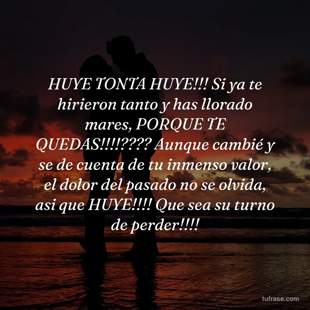 HUYE TONTA HUYE!!! Si ya te hirieron tanto y has llorado mares, PORQUE TE QUEDAS!!!!???? Aunque cambié y se de cuenta de tu inmenso valor, el dolor del pasado no se olvida, asi que HUYE!!!! Que sea su turno de perder!!!!
