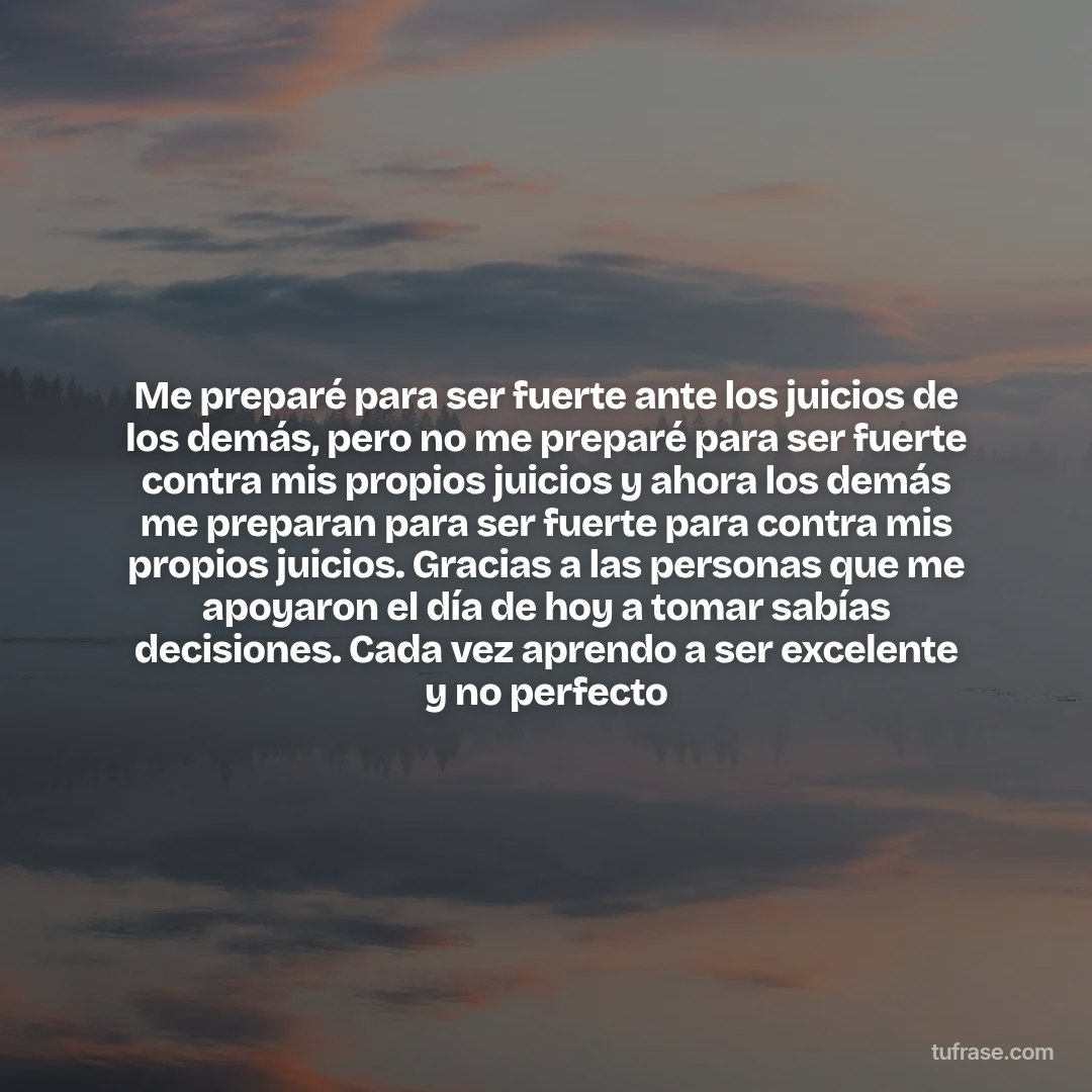 Me preparé para ser fuerte ante los juicios de los demás, pero no me preparé para ser fuerte contra mis propios juicios y ahora los demás me preparan para ser fuerte para contra mis propios juicios. Gracias a las personas que me apoyaron el día de hoy a tomar sabías decisiones. Cada vez aprendo a ser excelente y no perfecto
