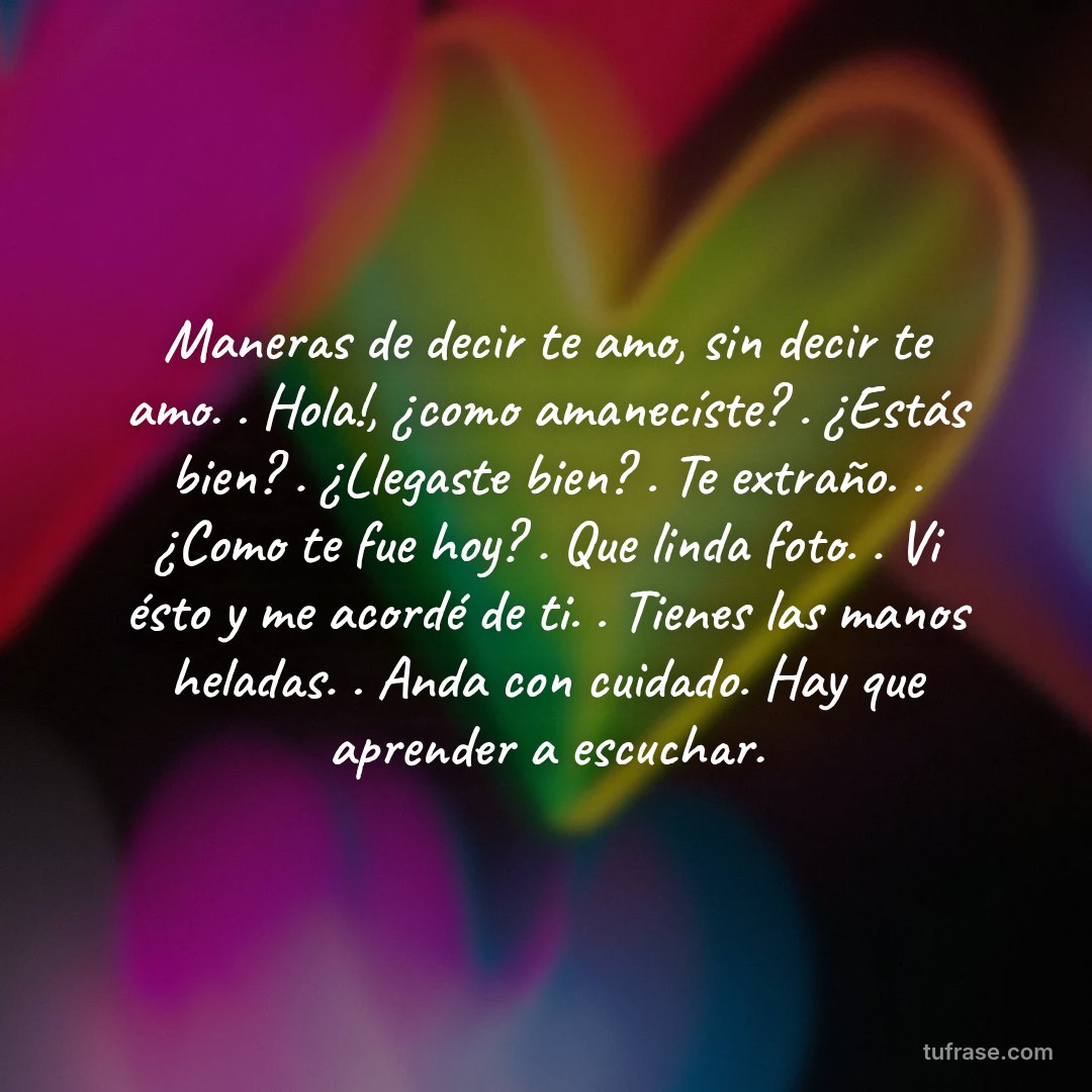 Maneras de decir te amo, sin decir te amo. . Hola!, ¿como amanecíste? . ¿Estás bien? . ¿Llegaste bien? . Te extraño. . ¿Como te fue hoy? . Que linda foto. . Vi ésto y me acordé de ti. . Tienes las manos heladas. . Anda con cuidado. Hay que aprender a escuchar.