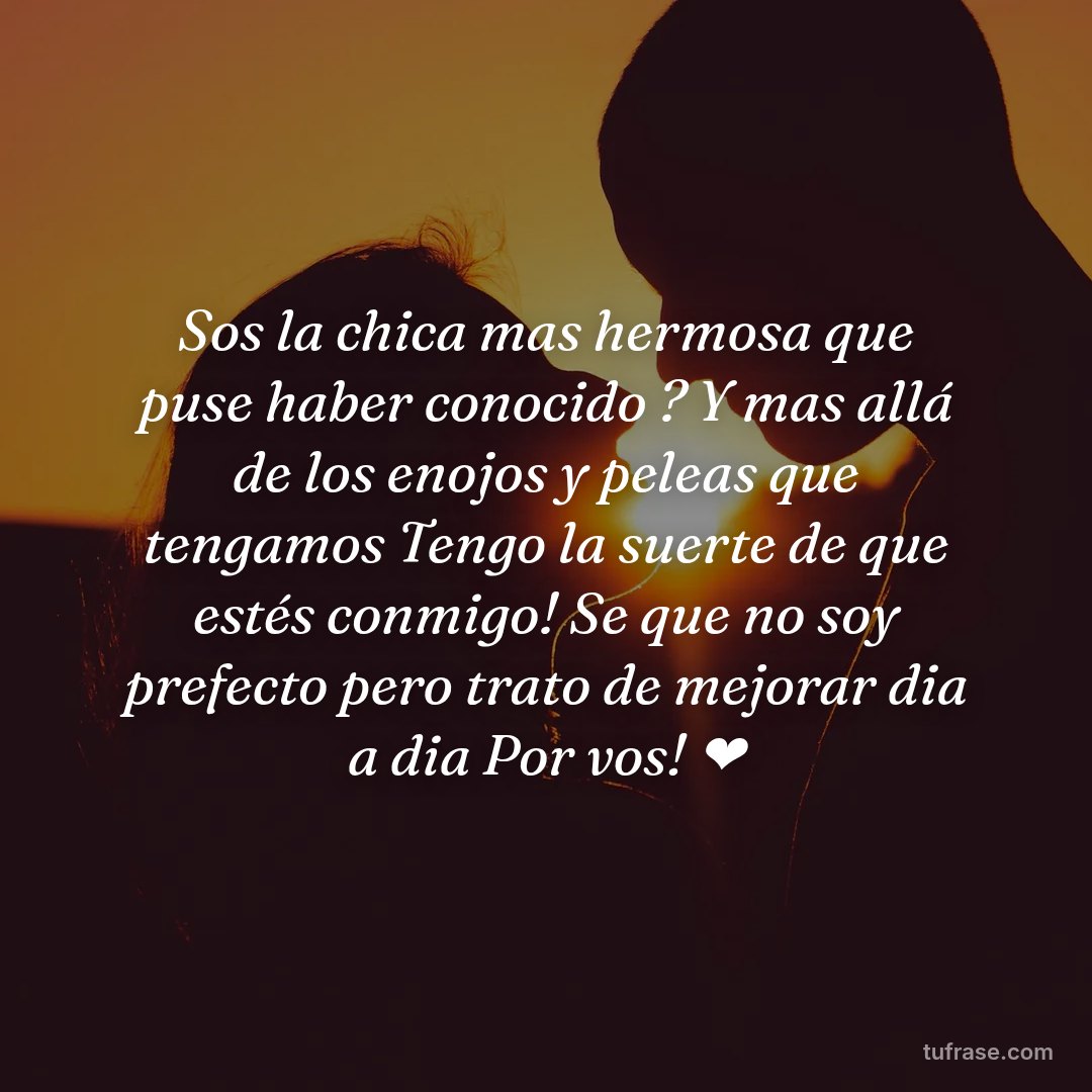 Sos la chica mas hermosa que puse haber conocido ? Y mas allá de los enojos y peleas que tengamos Tengo la suerte de que estés conmigo! Se que no soy prefecto pero trato de mejorar dia a dia Por vos! ❤