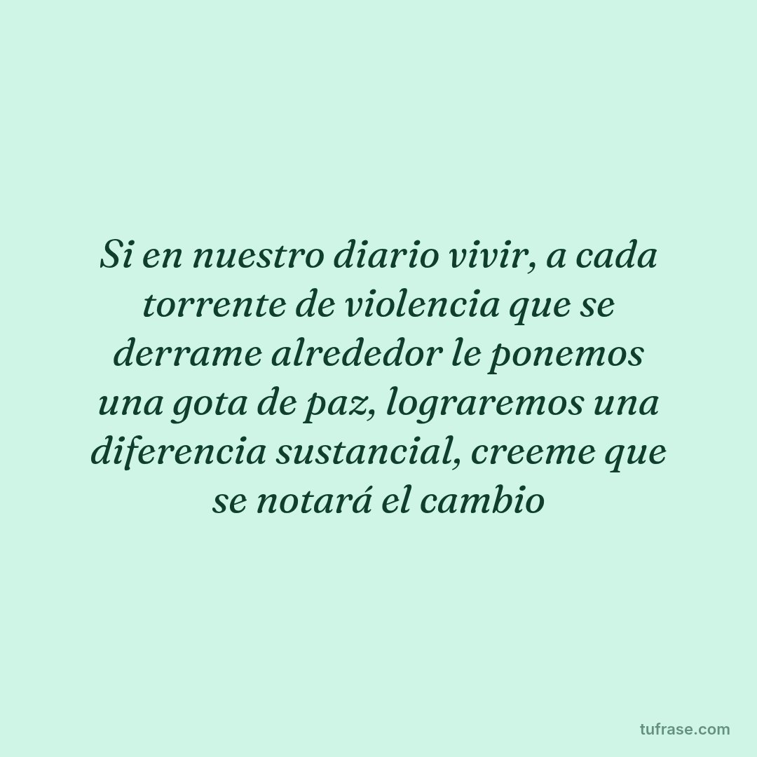 Si en nuestro diario vivir, a cada torrente de violencia que se derrame alrededor le ponemos una gota de paz, lograremos una diferencia sustancial, creeme que se notará el cambio