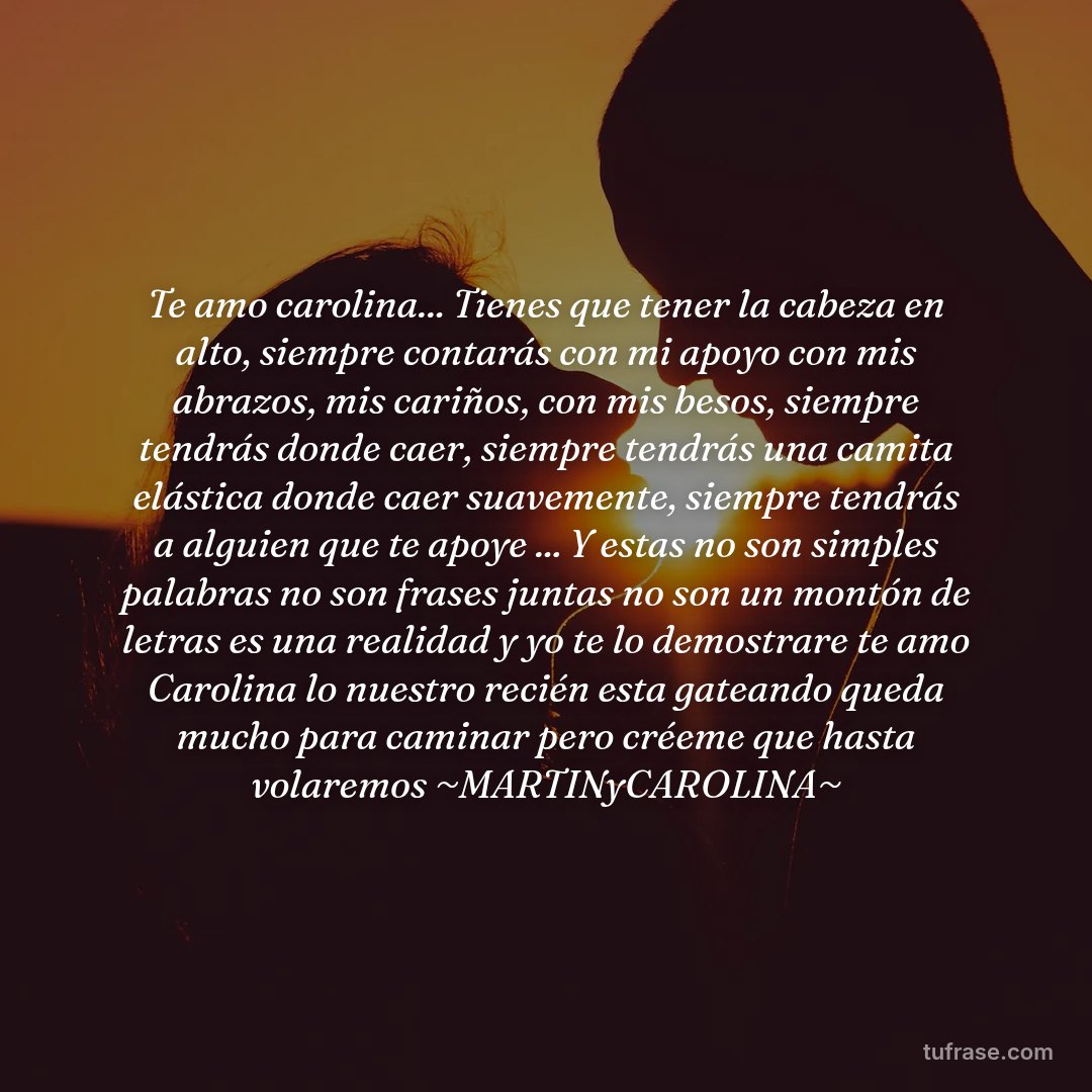 Te amo carolina... Tienes que tener la cabeza en alto, siempre contarás con mi apoyo con mis abrazos, mis cariños, con mis besos, siempre tendrás donde caer, siempre tendrás una camita elástica donde caer suavemente, siempre tendrás a alguien que te apoye ... Y estas no son simples palabras no son frases juntas no son un montón de letras es una realidad y yo te lo demostrare te amo Carolina lo nuestro recién esta gateando queda mucho para caminar pero créeme que hasta volaremos ~MARTINyCAROLINA~
