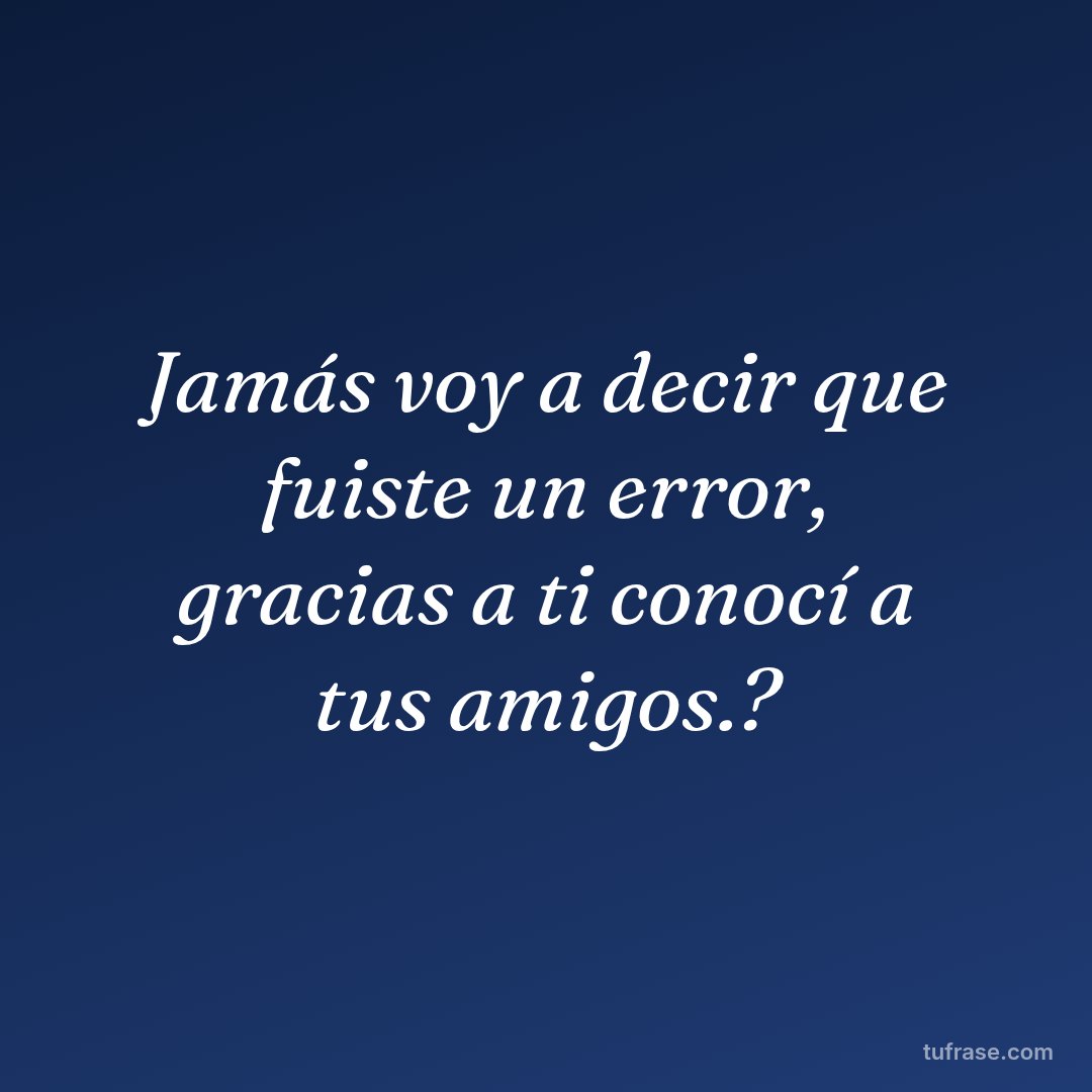 Jamás voy a decir que fuiste un error, gracias a ti conocí a tus amigos.?