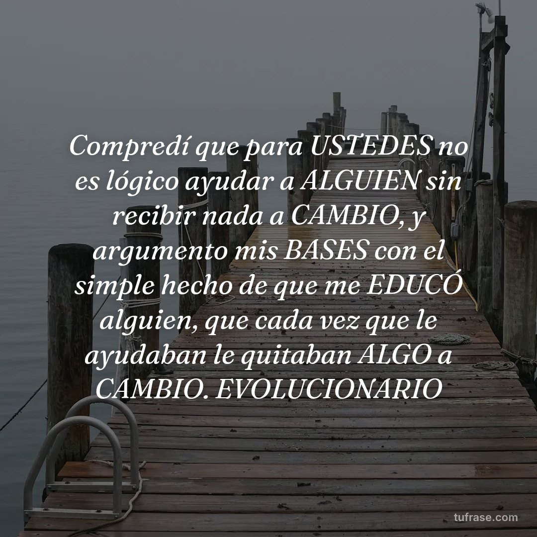 Compredí que para USTEDES no es lógico ayudar a ALGUIEN sin recibir nada a CAMBIO, y argumento mis BASES con el simple hecho de que me EDUCÓ alguien, que cada vez que le ayudaban le quitaban ALGO a CAMBIO. EVOLUCIONARIO