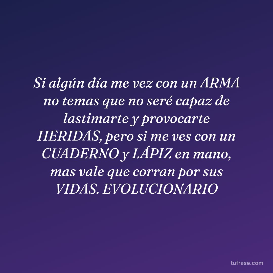 Si algún día me vez con un ARMA no temas que no seré capaz de lastimarte y provocarte HERIDAS, pero si me ves con un CUADERNO y LÁPIZ en mano, mas vale que corran por sus VIDAS. EVOLUCIONARIO