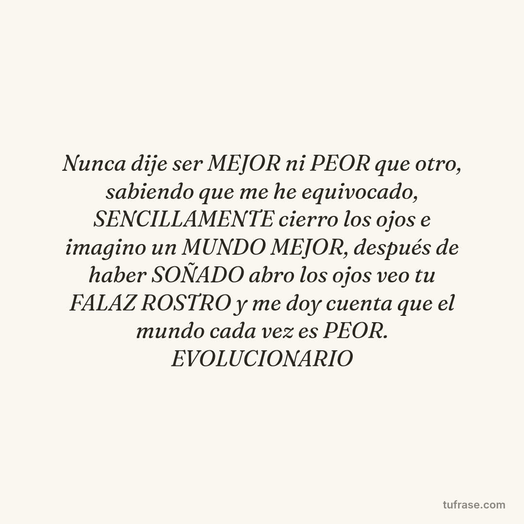 Nunca dije ser MEJOR ni PEOR que otro, sabiendo que me he equivocado, SENCILLAMENTE cierro los ojos e imagino un MUNDO MEJOR, después de haber SOÑADO abro los ojos veo tu FALAZ ROSTRO y me doy cuenta que el mundo cada vez es PEOR. EVOLUCIONARIO