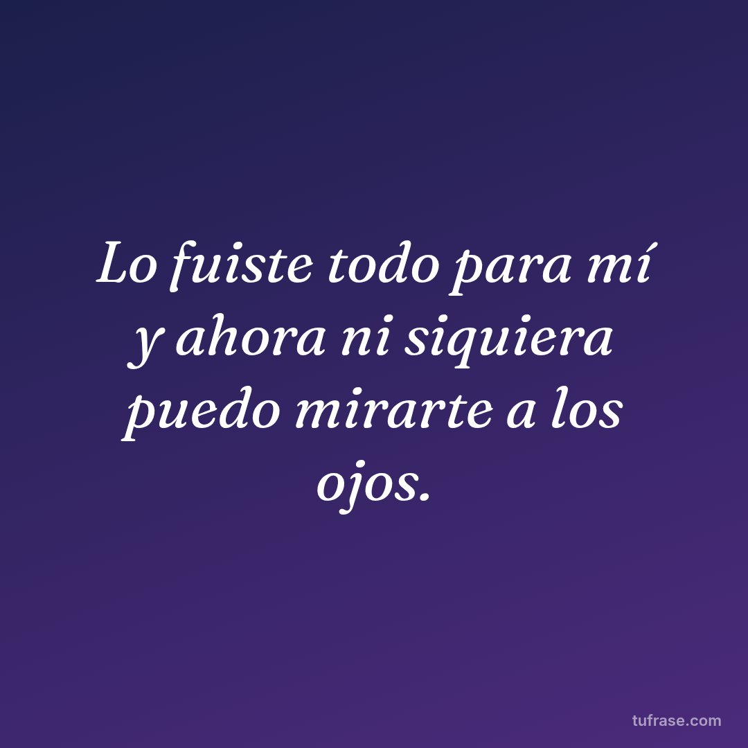 Lo fuiste todo para mí y ahora ni siquiera puedo mirarte a los ojos.