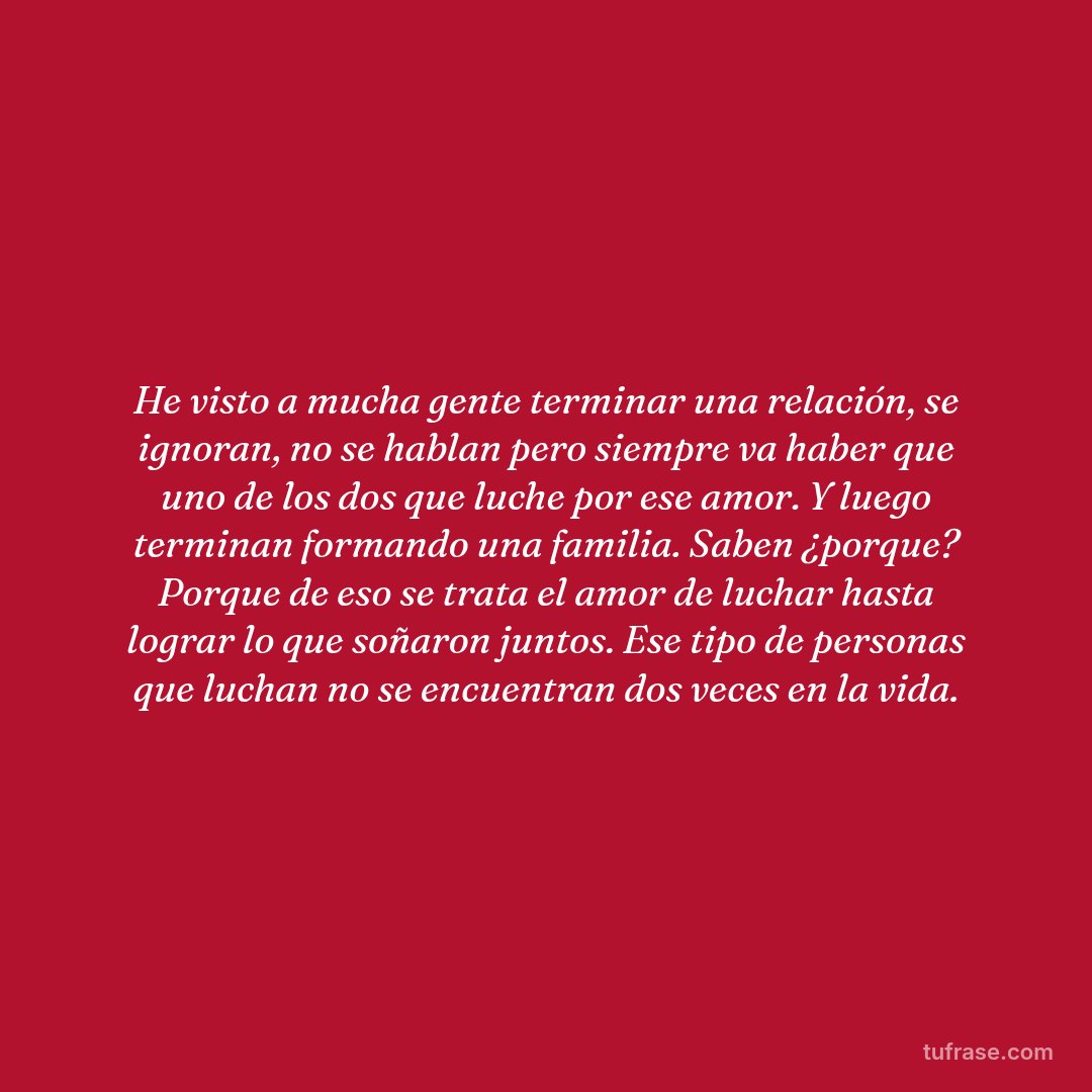 He visto a mucha gente terminar una relación, se ignoran, no se hablan pero siempre va haber que uno de los dos que luche por ese amor. Y luego terminan formando una familia. Saben ¿porque? Porque de eso se trata el amor de luchar hasta lograr lo que soñaron juntos. Ese tipo de personas que luchan no se encuentran dos veces en la vida.