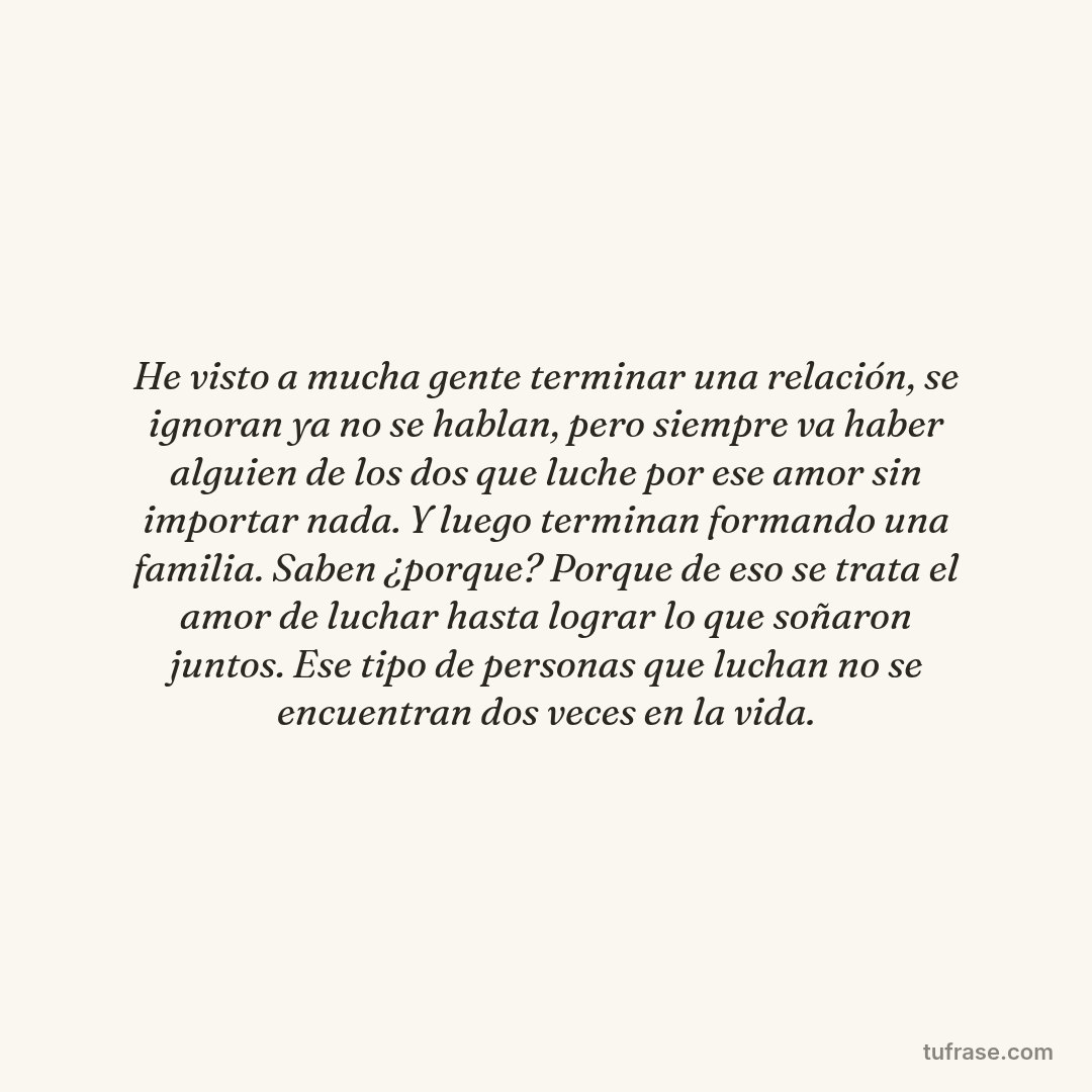 He visto a mucha gente terminar una relación, se ignoran ya no se hablan, pero siempre va haber alguien de los dos que luche por ese amor sin importar nada. Y luego terminan formando una familia. Saben ¿porque? Porque de eso se trata el amor de luchar hasta lograr lo que soñaron juntos. Ese tipo de personas que luchan no se encuentran dos veces en la vida.