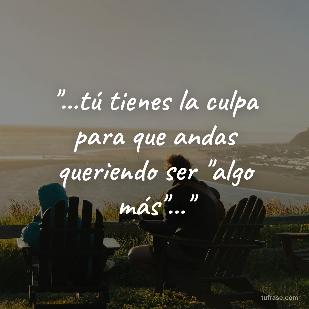 "...tú tienes la culpa para que andas queriendo ser "algo más"..."