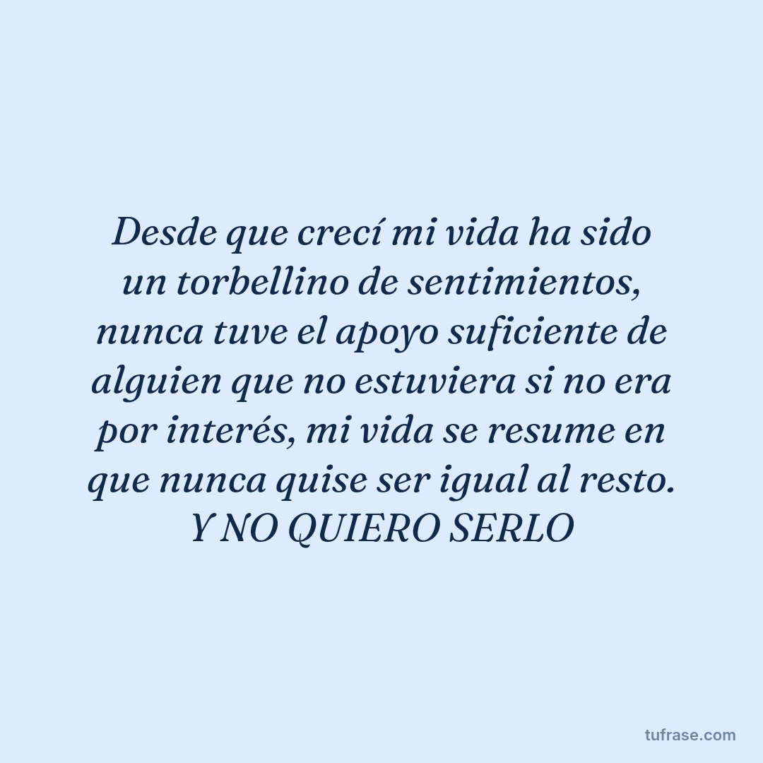 Desde que crecí mi vida ha sido un torbellino de sentimientos, nunca tuve el apoyo suficiente de alguien que no estuviera si no era por interés, mi vida se resume en que nunca quise ser igual al resto. Y NO QUIERO SERLO