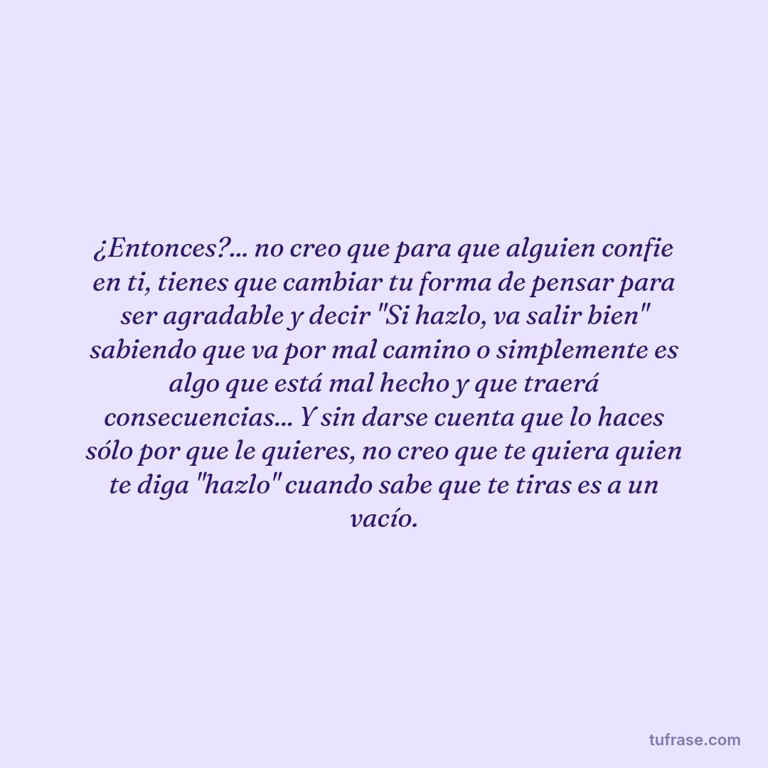 ¿Entonces?... no creo que para que alguien confie en ti, tienes que cambiar tu forma de pensar para ser agradable y decir "Si hazlo, va salir bien" sabiendo que va por mal camino o simplemente es algo que está mal hecho y que traerá consecuencias... Y sin darse cuenta que lo haces sólo por que le quieres, no creo que te quiera quien te diga "hazlo" cuando sabe que te tiras es a un vacío.