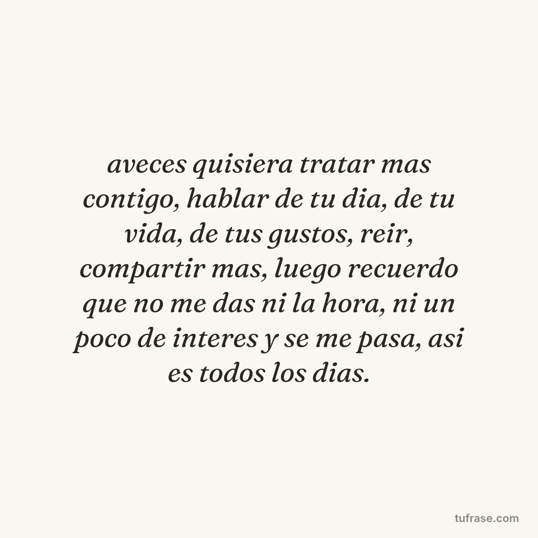 aveces quisiera tratar mas contigo, hablar de tu dia, de tu vida, de tus gustos, reir, compartir mas, luego recuerdo que no me das ni la hora, ni un poco de interes y se me pasa, asi es todos los dias.