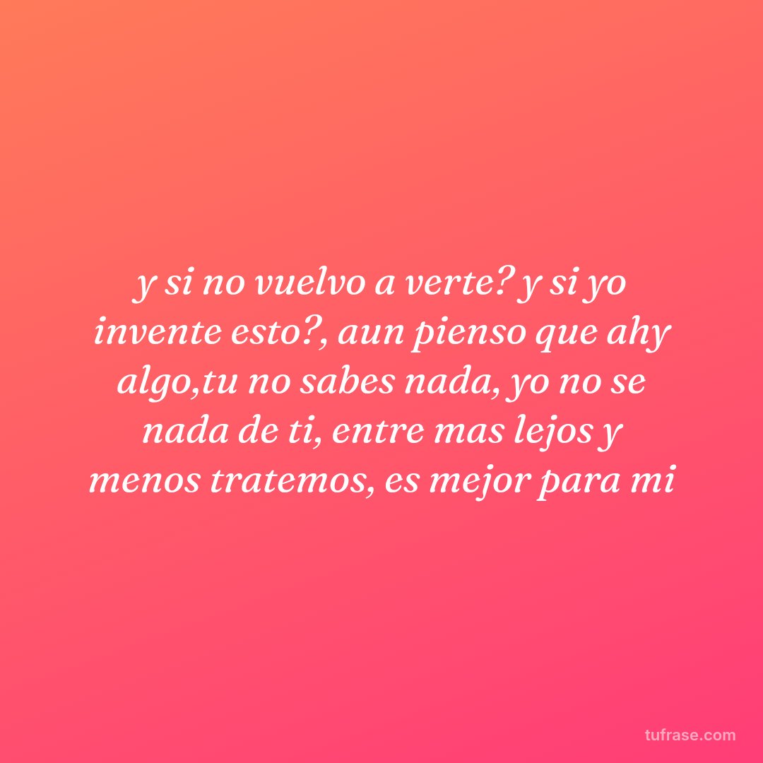 y si no vuelvo a verte? y si yo invente esto?, aun pienso que ahy algo,tu no sabes nada, yo no se nada de ti, entre mas lejos y menos tratemos, es mejor para mi