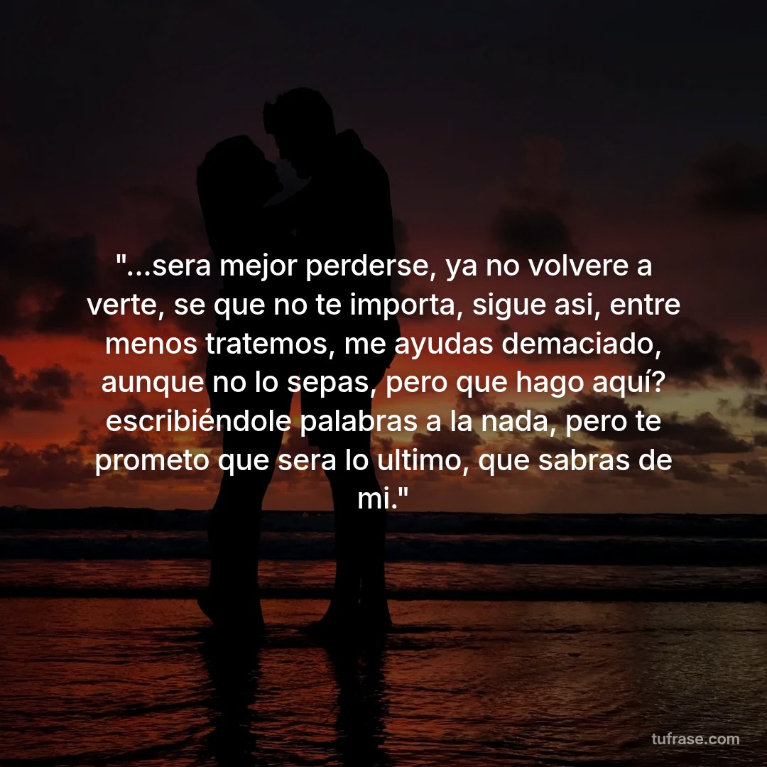 "...sera mejor perderse, ya no volvere a verte, se que no te importa, sigue asi, entre menos tratemos, me ayudas demaciado, aunque no lo sepas, pero que hago aquí? escribiéndole palabras a la nada, pero te prometo que sera lo ultimo, que sabras de mi."