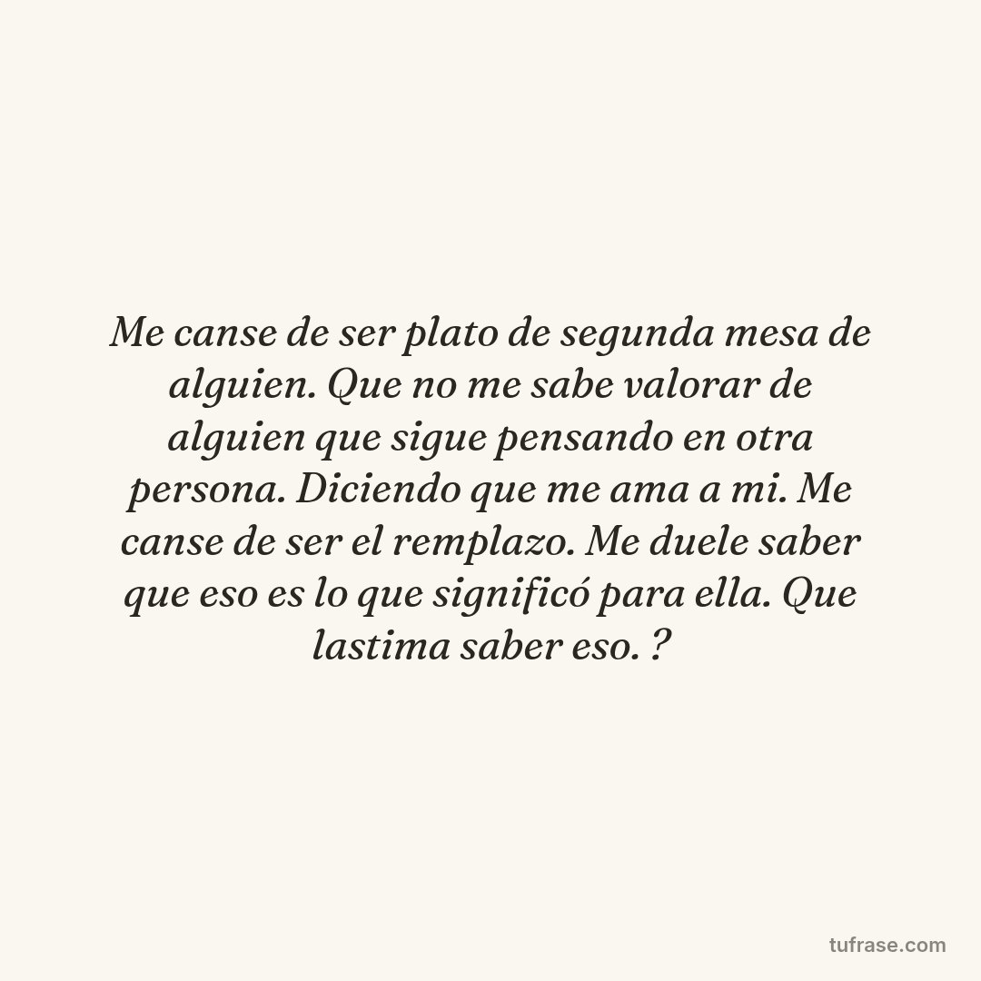 Me canse de ser plato de segunda mesa de alguien. Que no me sabe valorar de alguien que sigue pensando en otra persona. Diciendo que me ama a mi. Me canse de ser el remplazo. Me duele saber que eso es lo que significó para ella. Que lastima saber eso. ?