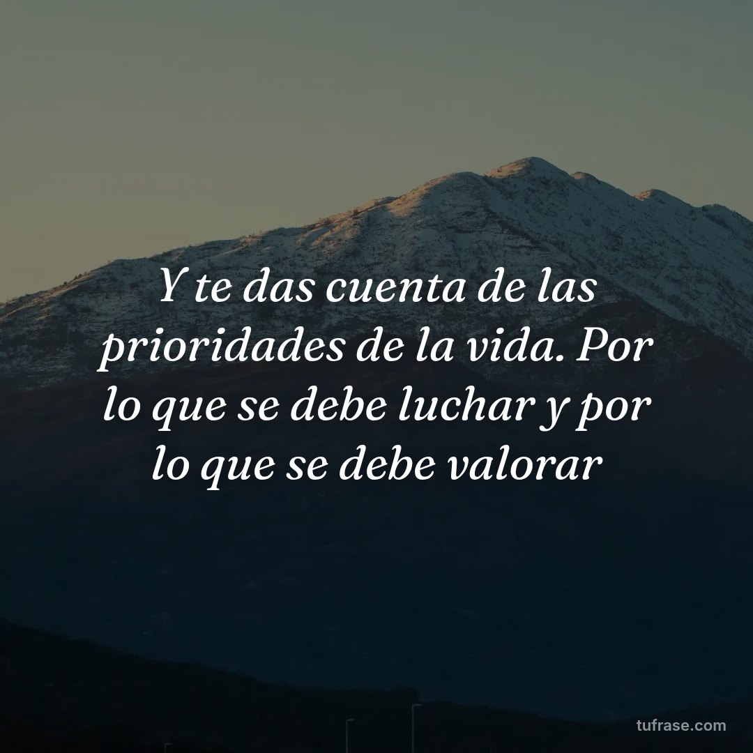 Y te das cuenta de las prioridades de la vida. Por lo que se debe luchar y por lo que se debe valorar