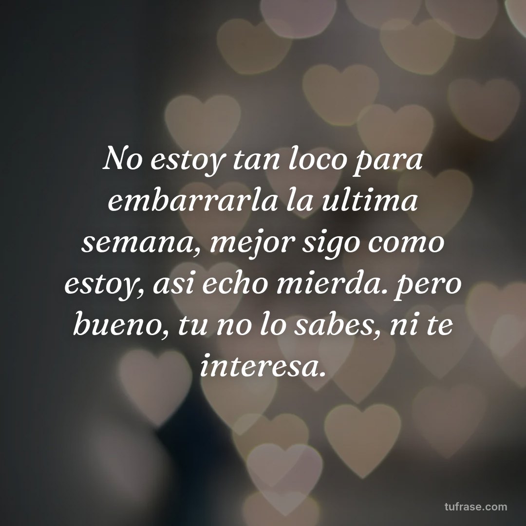No estoy tan loco para embarrarla la ultima semana, mejor sigo como estoy, asi echo mierda. pero bueno, tu no lo sabes, ni te interesa.