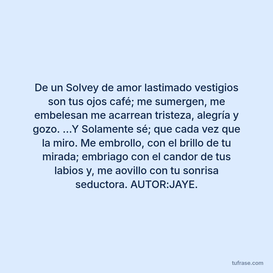 De un Solvey de amor lastimado vestigios son tus ojos café; me sumergen, me embelesan me acarrean tristeza, alegría y gozo. …Y Solamente sé; que cada vez que la miro. Me embrollo, con el brillo de tu mirada; embriago con el candor de tus labios y, me aovillo con tu sonrisa seductora. AUTOR:JAYE.