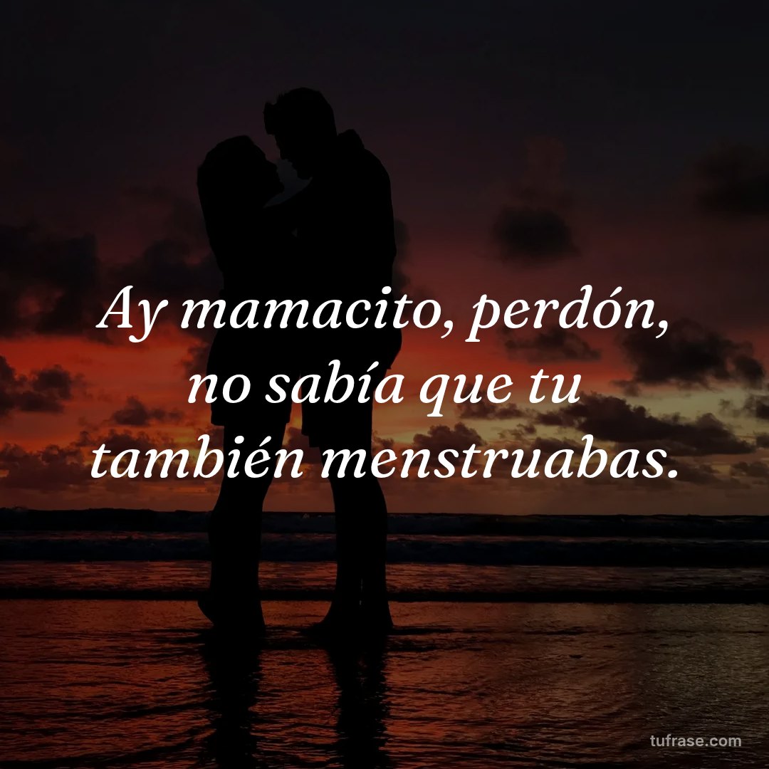 Ay mamacito, perdón, no sabía que tu también menstruabas.