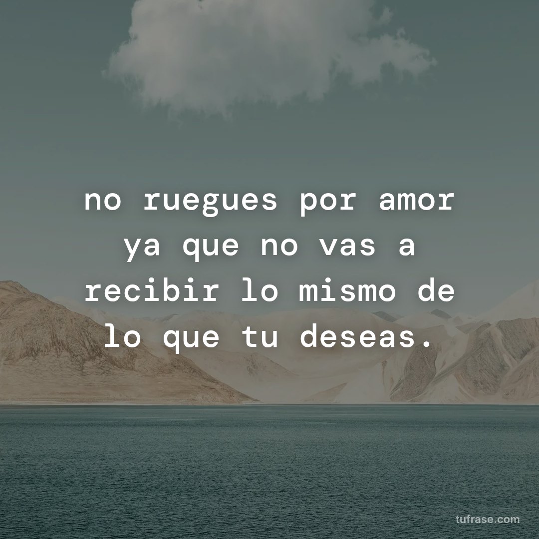 no ruegues por amor ya que no vas a recibir lo mismo de lo que tu deseas.