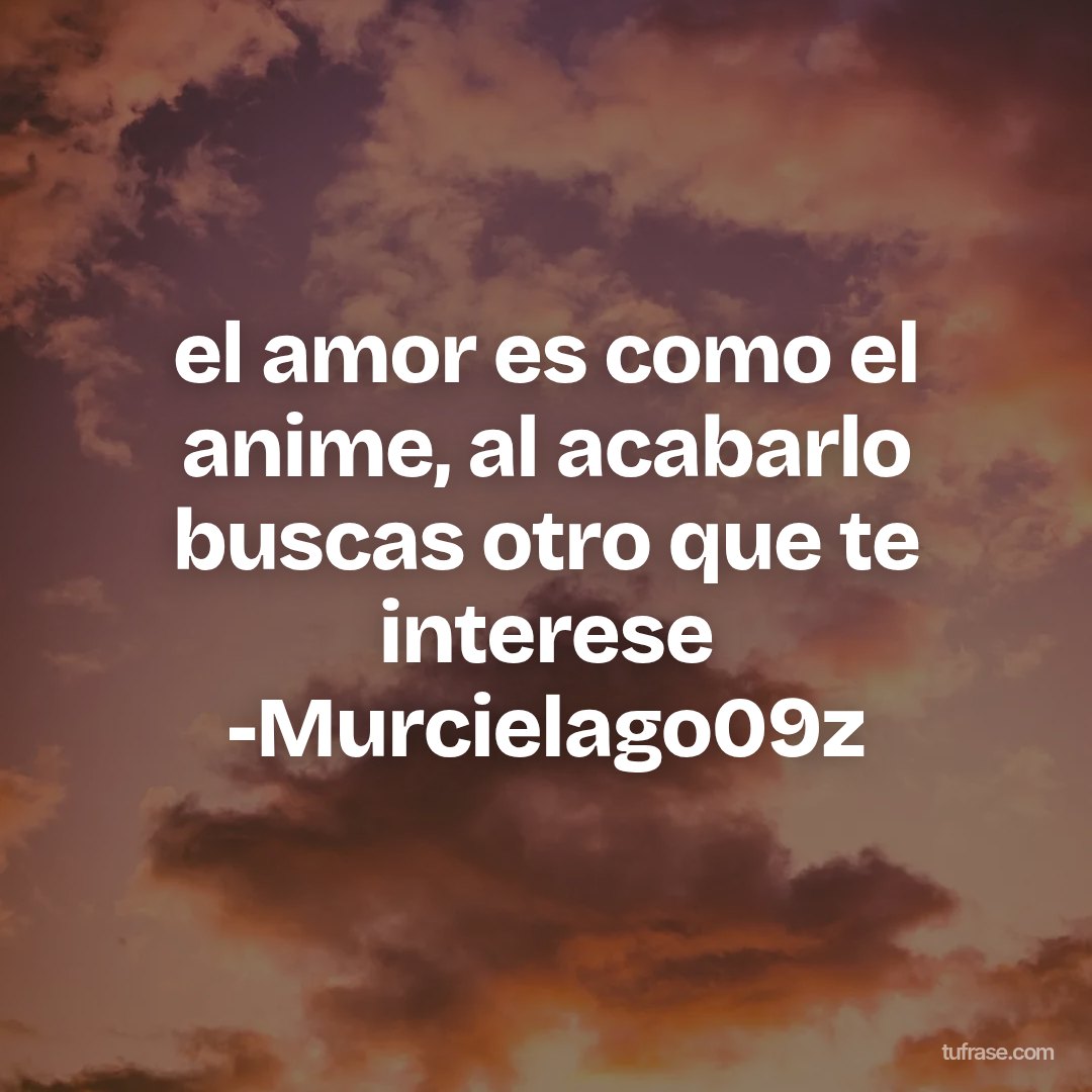 el amor es como el anime, al acabarlo buscas otro que te interese -Murcielago09z