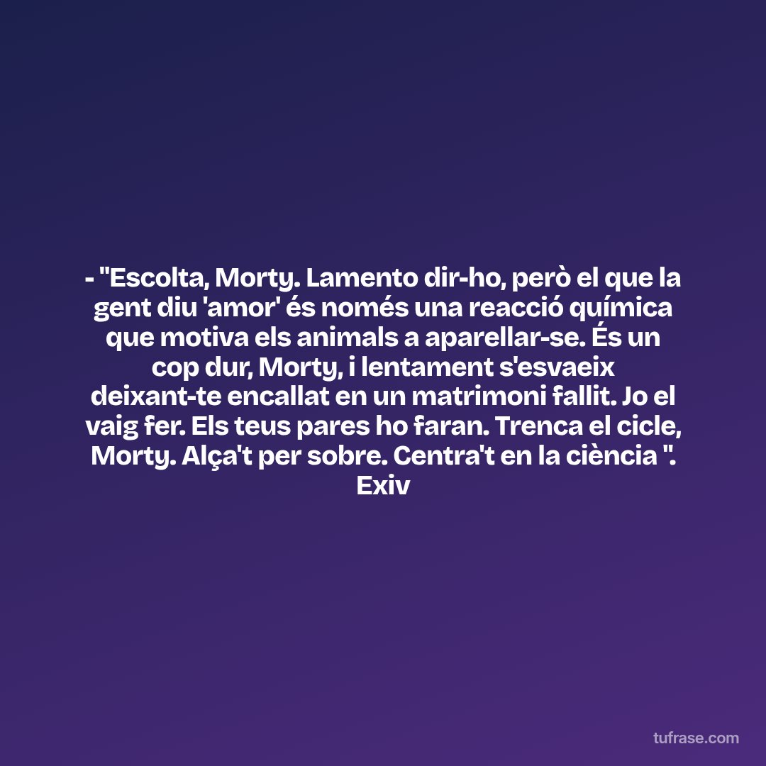 - "Escolta, Morty. Lamento dir-ho, però el que la gent diu 'amor' és només una reacció química que motiva els animals a aparellar-se. És un cop dur, Morty, i lentament s'esvaeix deixant-te encallat en un matrimoni fallit. Jo el vaig fer. Els teus pares ho faran. Trenca el cicle, Morty. Alça't per sobre. Centra't en la ciència ". Exiv