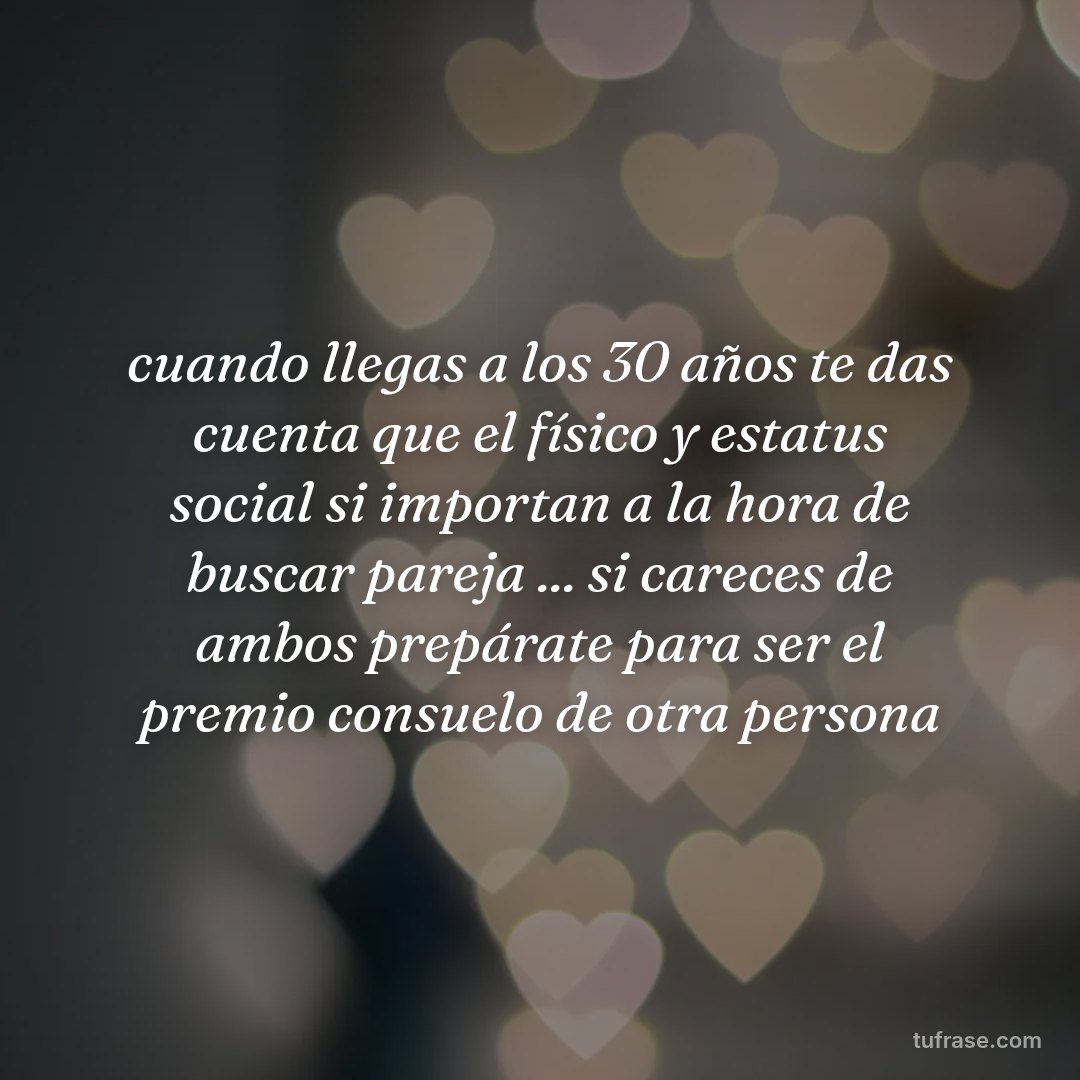 cuando llegas a los 30 años te das cuenta que el físico y estatus social si importan a la hora de buscar pareja ... si careces de ambos prepárate para ser el premio consuelo de otra persona