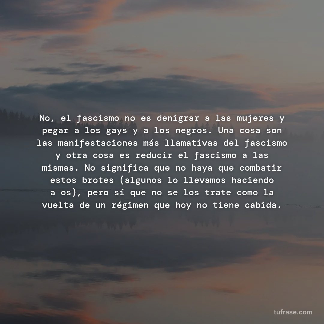 No, el fascismo no es denigrar a las mujeres y pegar a los gays y a los negros. Una cosa son las manifestaciones más llamativas del fascismo y otra cosa es reducir el fascismo a las mismas. No significa que no haya que combatir estos brotes (algunos lo llevamos haciendo años), pero sí que no se los trate como la vuelta de un régimen que hoy no tiene cabida.