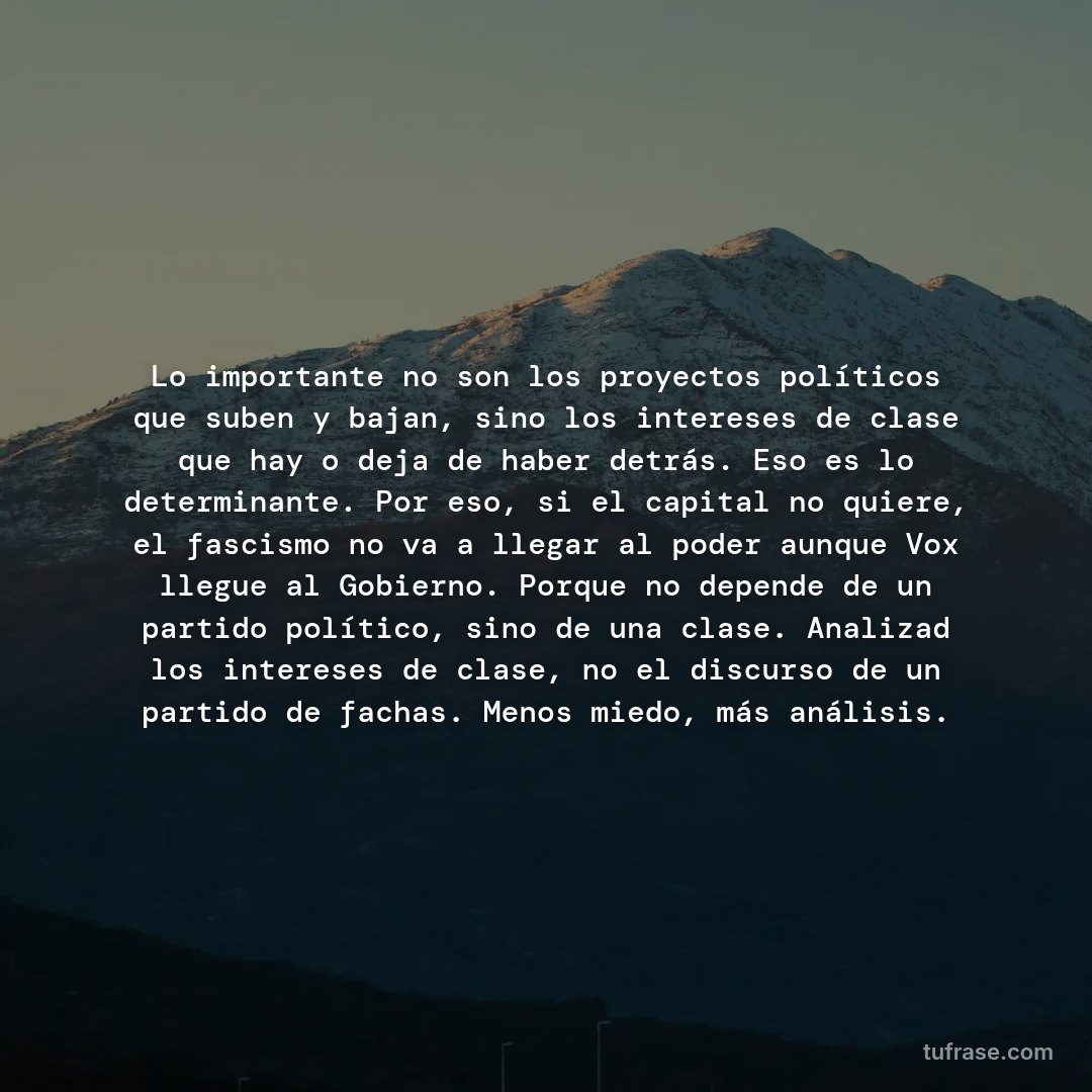 Lo importante no son los proyectos políticos que suben y bajan, sino los intereses de clase que hay o deja de haber detrás. Eso es lo determinante. Por eso, si el capital no quiere, el fascismo no va a llegar al poder aunque Vox llegue al Gobierno. Porque no depende de un partido político, sino de una clase. Analizad los intereses de clase, no el discurso de un partido de fachas. Menos miedo, más análisis.