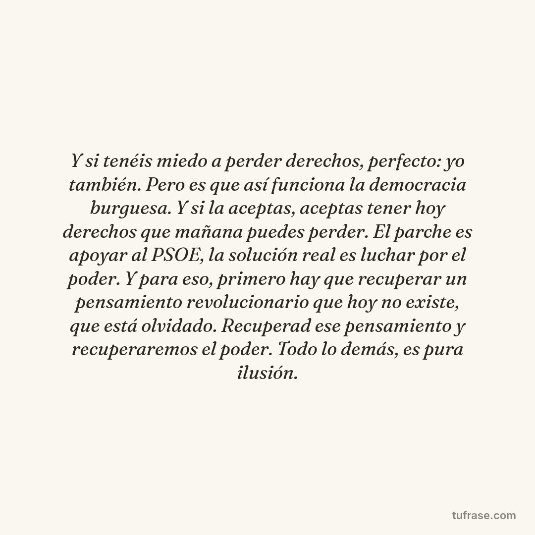 Y si tenéis miedo a perder derechos, perfecto: yo también. Pero es que así funciona la democracia burguesa. Y si la aceptas, aceptas tener hoy derechos que mañana puedes perder. El parche es apoyar al PSOE, la solución real es luchar por el poder. Y para eso, primero hay que recuperar un pensamiento revolucionario que hoy no existe, que está olvidado. Recuperad ese pensamiento y recuperaremos el poder. Todo lo demás, es pura ilusión.