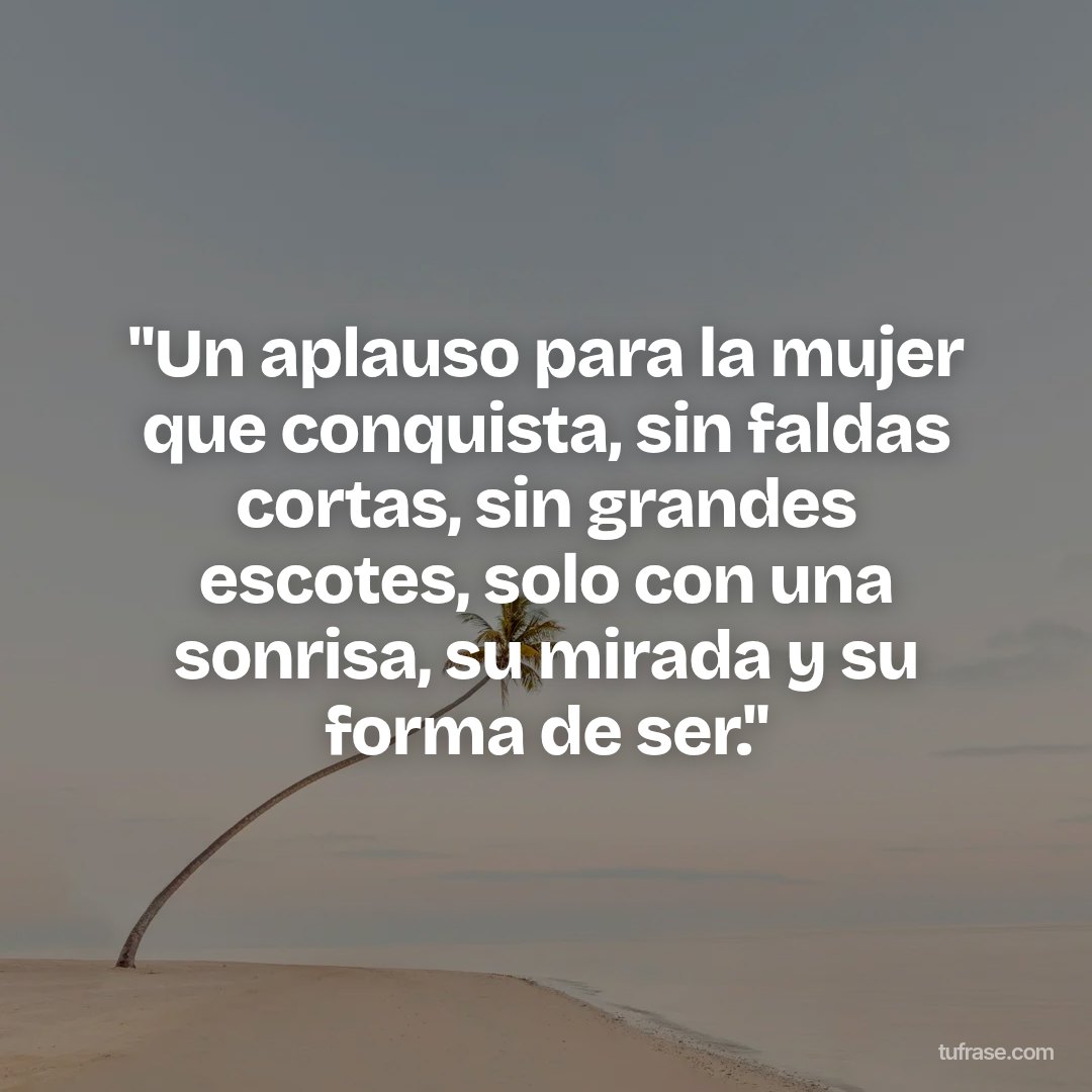 "Un aplauso para la mujer que conquista, sin faldas cortas, sin grandes escotes, solo con una sonrisa, su mirada y su forma de ser."