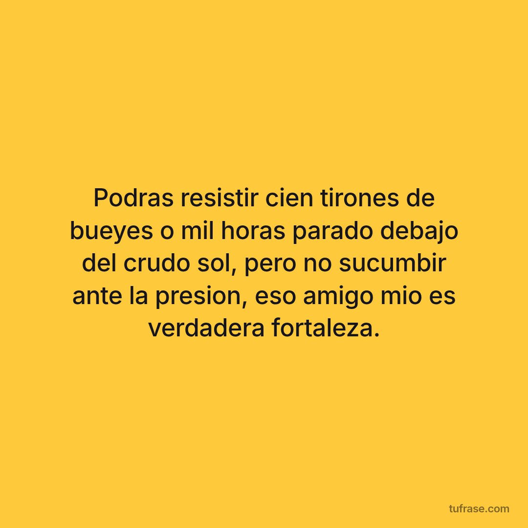 Podras resistir cien tirones de bueyes o mil horas parado debajo del crudo sol, pero no sucumbir ante la presion, eso amigo mio es verdadera fortaleza.