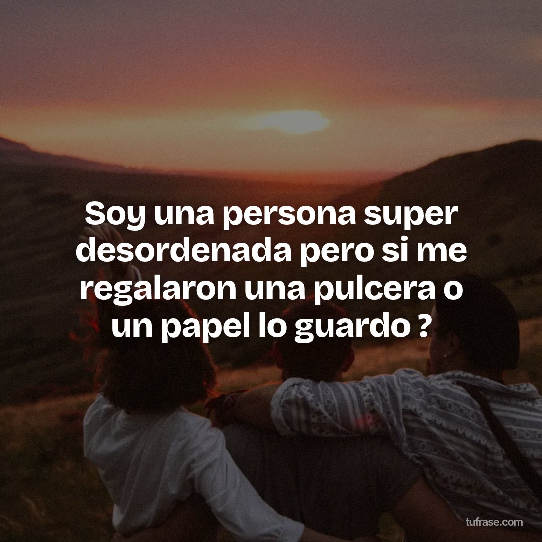Soy una persona super desordenada pero si me regalaron una pulcera o un papel lo guardo ?