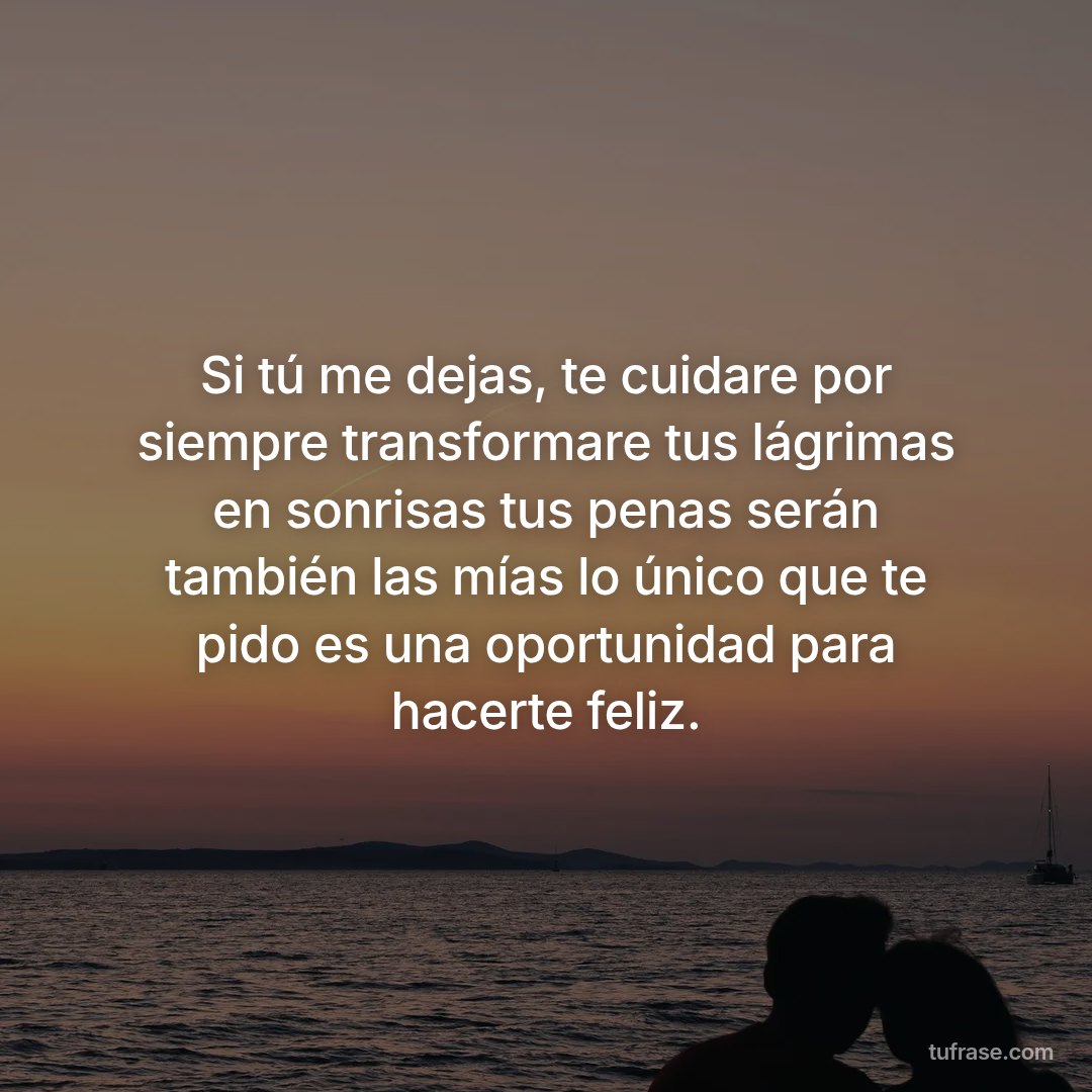 Si tú me dejas, te cuidare por siempre transformare tus lágrimas en sonrisas tus penas serán también las mías lo único que te pido es una oportunidad para hacerte feliz.
