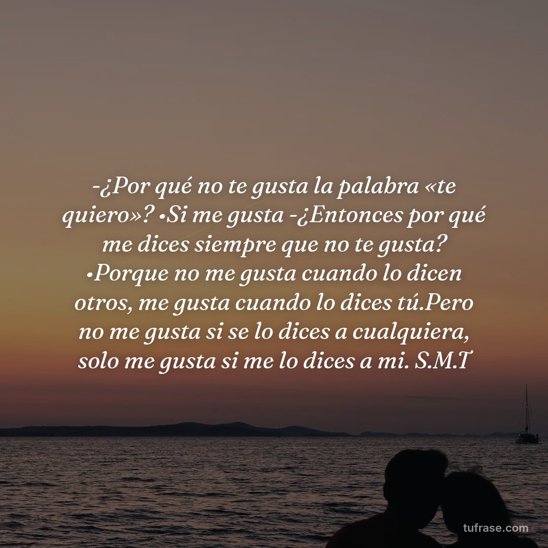 -¿Por qué no te gusta la palabra «te quiero»? •Si me gusta -¿Entonces por qué me dices siempre que no te gusta? •Porque no me gusta cuando lo dicen otros, me gusta cuando lo dices tú.Pero no me gusta si se lo dices a cualquiera, solo me gusta si me lo dices a mi. S.M.T