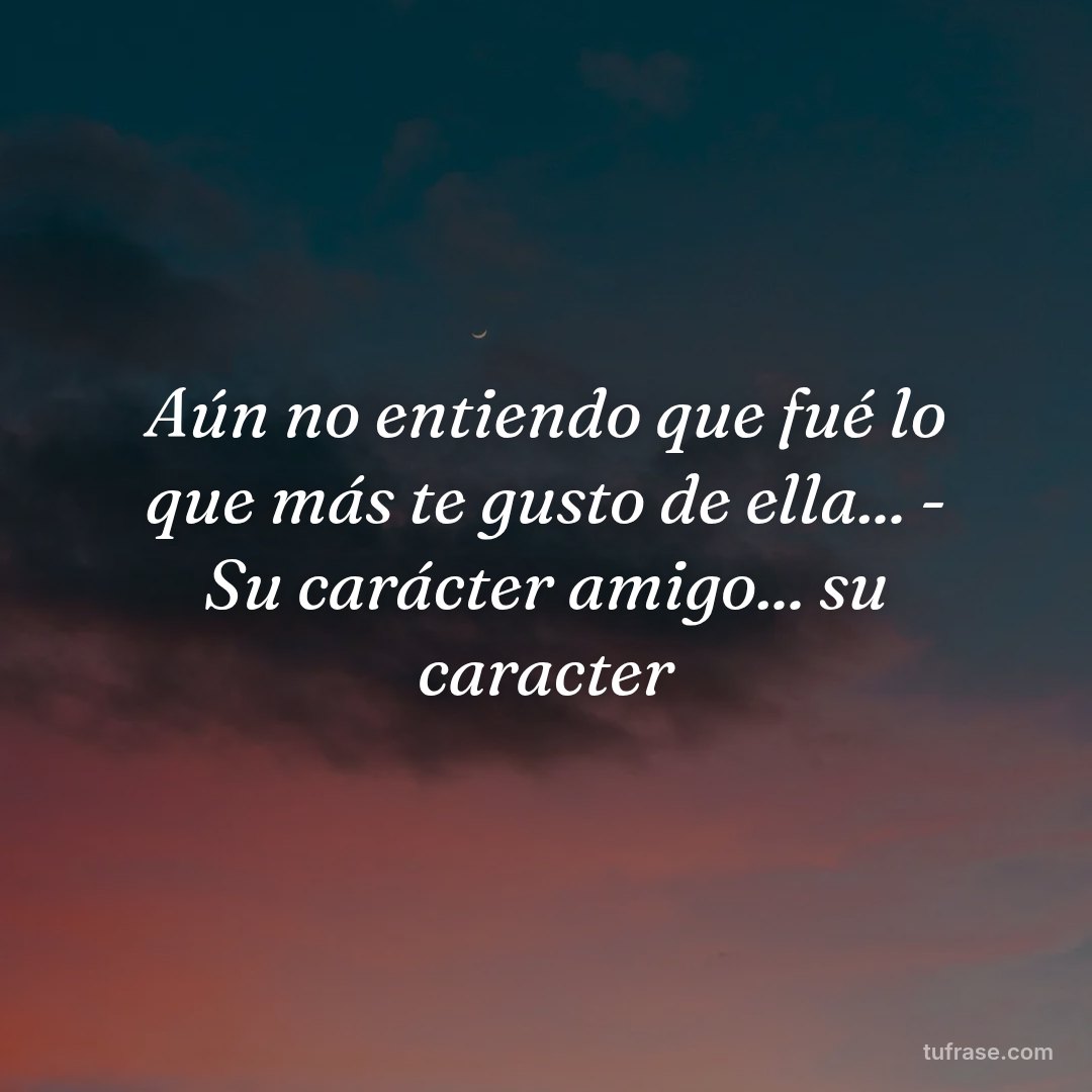 Aún no entiendo que fué lo que más te gusto de ella... - Su carácter amigo... su caracter