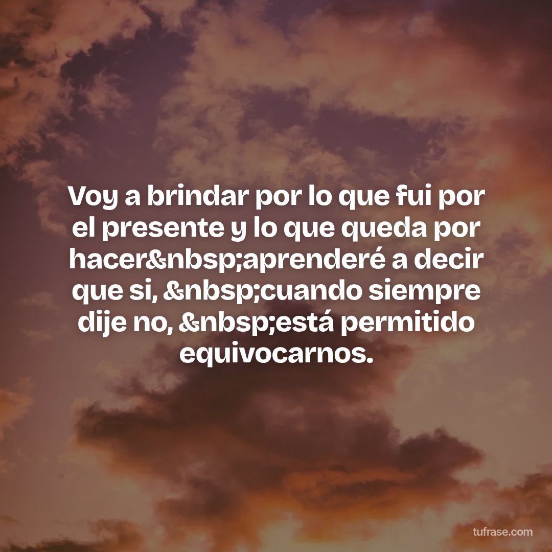 Voy a brindar por lo que fui por el presente y lo que queda por hacer&nbsp;aprenderé a decir que si, &nbsp;cuando siempre dije no, &nbsp;está permitido equivocarnos.