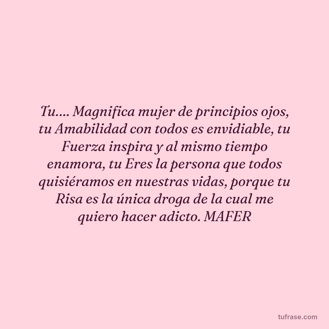 Tu…. Magnifica mujer de principios ojos, tu Amabilidad con todos es envidiable, tu Fuerza inspira y al mismo tiempo enamora, tu Eres la persona que todos quisiéramos en nuestras vidas, porque tu Risa es la única droga de la cual me quiero hacer adicto. MAFER