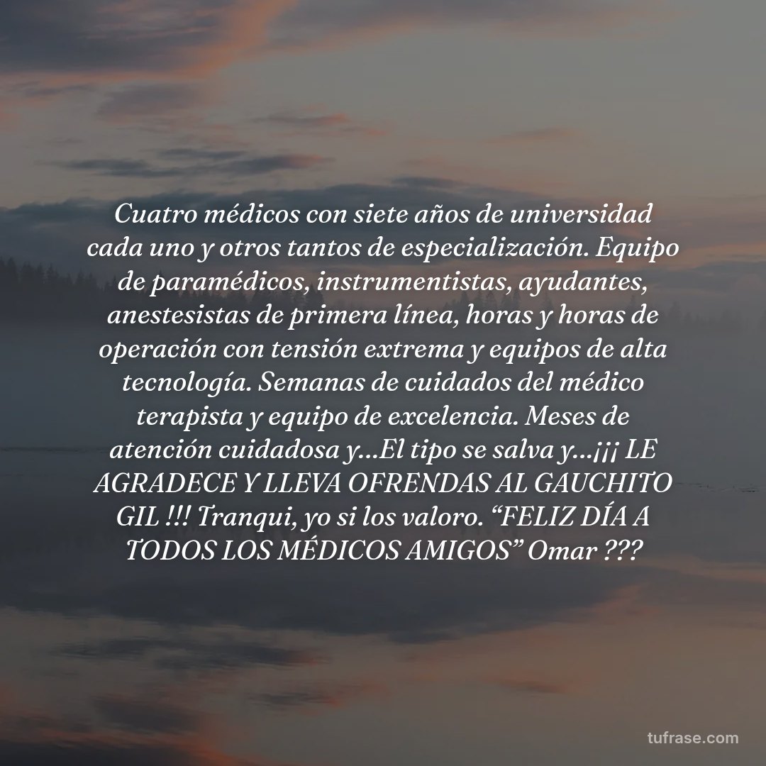 Cuatro médicos con siete años de universidad cada uno y otros tantos de especialización. Equipo de paramédicos, instrumentistas, ayudantes, anestesistas de primera línea, horas y horas de operación con tensión extrema y equipos de alta tecnología. Semanas de cuidados del médico terapista y equipo de excelencia. Meses de atención cuidadosa y…El tipo se salva y…¡¡¡ LE AGRADECE Y LLEVA OFRENDAS AL GAUCHITO GIL !!! Tranqui, yo si los valoro. “FELIZ DÍA A TODOS LOS MÉDICOS AMIGOS” Omar ???