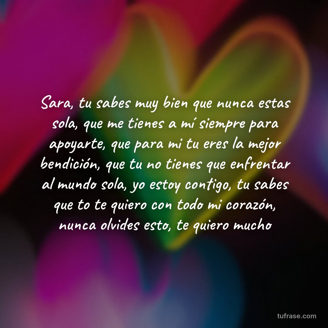 Sara, tu sabes muy bien que nunca estas sola, que me tienes a mí siempre para apoyarte, que para mi tu eres la mejor bendición, que tu no tienes que enfrentar al mundo sola, yo estoy contigo, tu sabes que to te quiero con todo mi corazón, nunca olvides esto, te quiero mucho