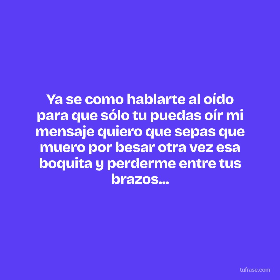 Ya se como hablarte al oído para que sólo tu puedas oír mi mensaje quiero que sepas que muero por besar otra vez esa boquita y perderme entre tus brazos...