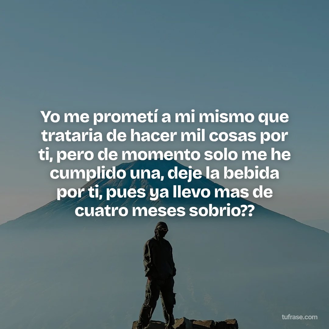 Yo me prometí a mi mismo que trataria de hacer mil cosas por ti, pero de momento solo me he cumplido una, deje la bebida por ti, pues ya llevo mas de cuatro meses sobrio??