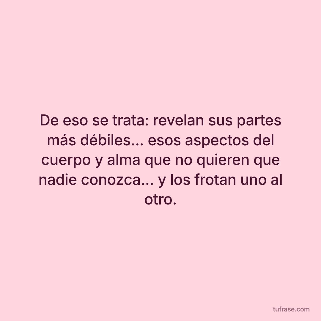 De eso se trata: revelan sus partes más débiles... esos aspectos del cuerpo y alma que no quieren que nadie conozca... y los frotan uno al otro.